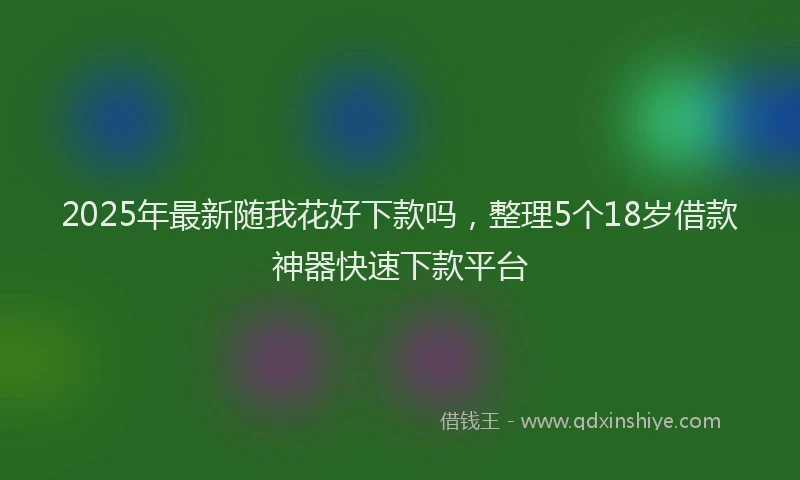 2025年最新随我花好下款吗，整理5个18岁借款神器快速下款平台
