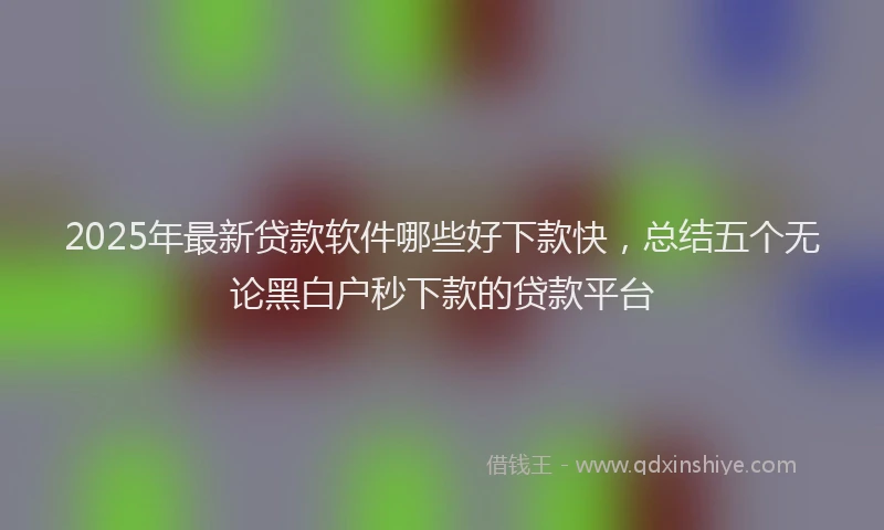 2025年最新贷款软件哪些好下款快，总结五个无论黑白户秒下款的贷款平台
