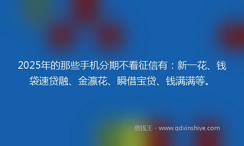 2025年的那些手机分期不看征信有：新一花、钱袋速贷融、金瀛花、瞬借宝贷、钱满满等。
