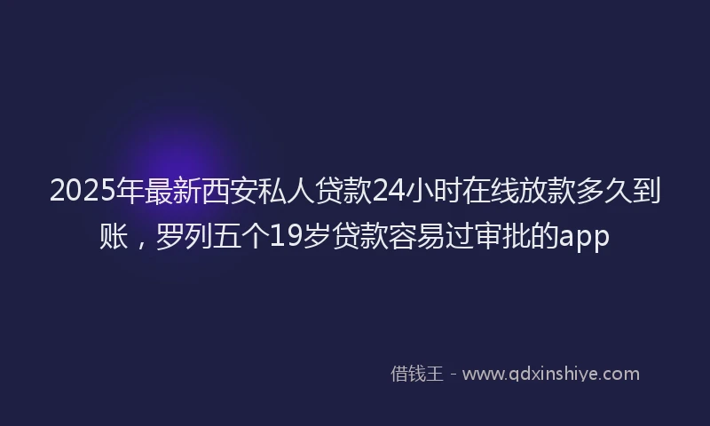 2025年最新西安私人贷款24小时在线放款多久到账，罗列五个19岁贷款容易过审批的app