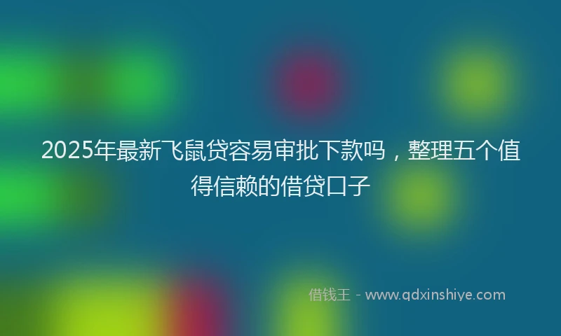 2025年最新飞鼠贷容易审批下款吗，整理五个值得信赖的借贷口子