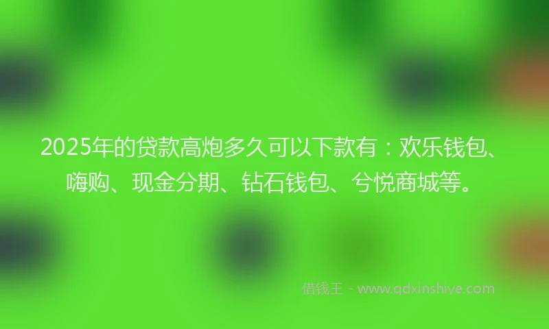 2025年的贷款高炮多久可以下款有：欢乐钱包、嗨购、现金分期、钻石钱包、兮悦商城等。