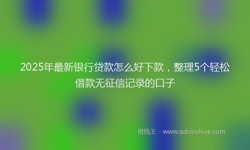 2025年最新银行贷款怎么好下款，整理5个轻松借款无征信记录的口子