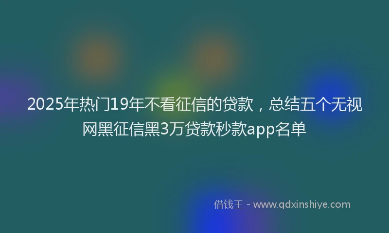 2025年热门19年不看征信的贷款，总结五个无视网黑征信黑3万贷款秒款app名单