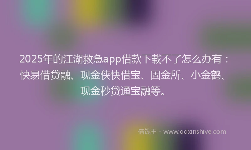 2025年的江湖救急app借款下载不了怎么办有：快易借贷融、现金侠快借宝、固金所、小金鹤、现金秒贷通宝融等。
