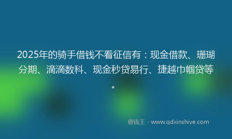 2025年的骑手借钱不看征信有：现金借款、珊瑚分期、滴滴数科、现金秒贷易行、捷越巾帼贷等。