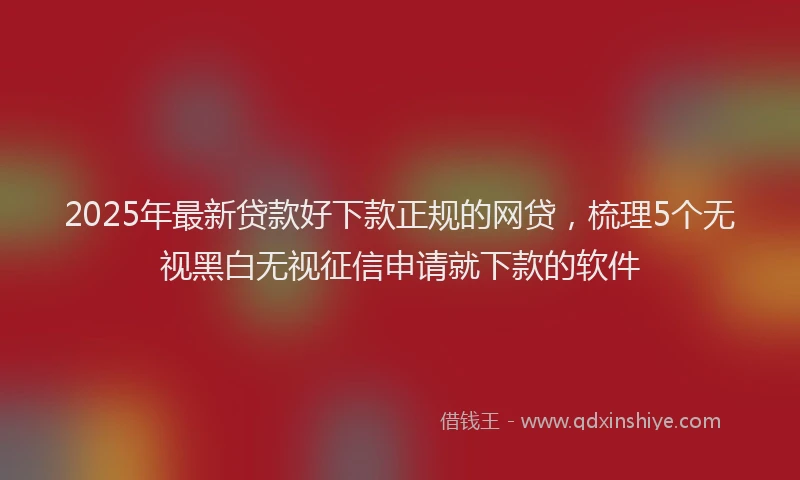 2025年最新贷款好下款正规的网贷，梳理5个无视黑白无视征信申请就下款的软件