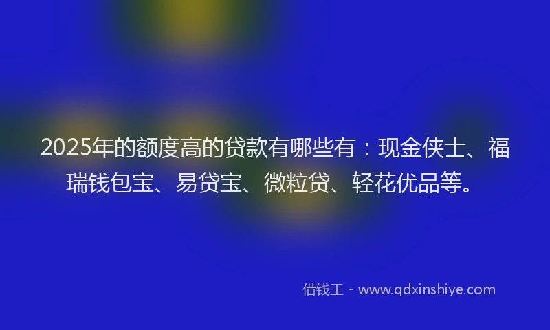 2025年的额度高的贷款有哪些有：现金侠士、福瑞钱包宝、易贷宝、微粒贷、轻花优品等。