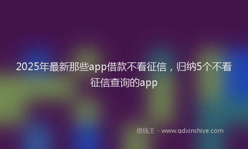 2025年最新那些app借款不看征信，归纳5个不看征信查询的app