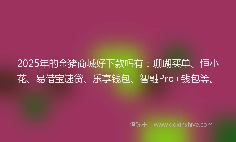 2025年的金猪商城好下款吗有：珊瑚买单、恒小花、易借宝速贷、乐享钱包、智融Pro+钱包等。