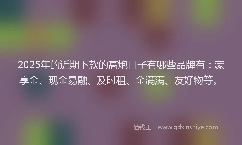 2025年的近期下款的高炮口子有哪些品牌有：蒙享金、现金易融、及时租、金满满、友好物等。