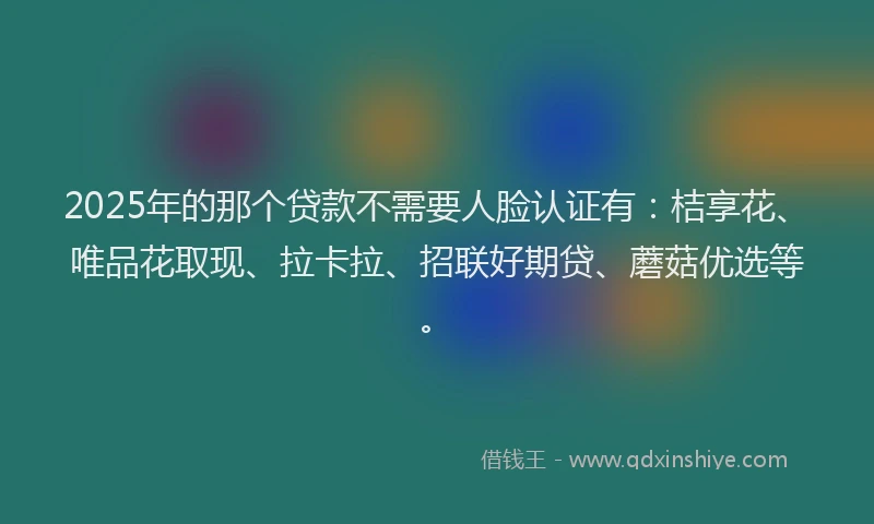 2025年的那个贷款不需要人脸认证有：桔享花、唯品花取现、拉卡拉、招联好期贷、蘑菇优选等。