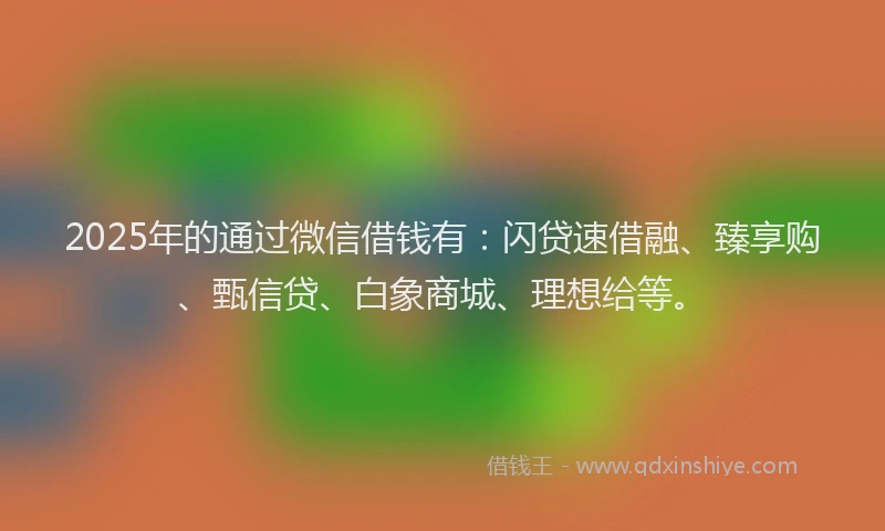 2025年的通过微信借钱有：闪贷速借融、臻享购、甄信贷、白象商城、理想给等。