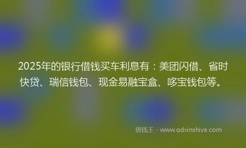 2025年的银行借钱买车利息有：美团闪借、省时快贷、瑞信钱包、现金易融宝盒、哆宝钱包等。