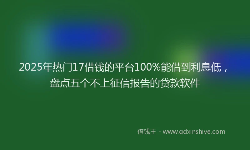 2025年热门17借钱的平台100%能借到利息低，盘点五个不上征信报告的贷款软件