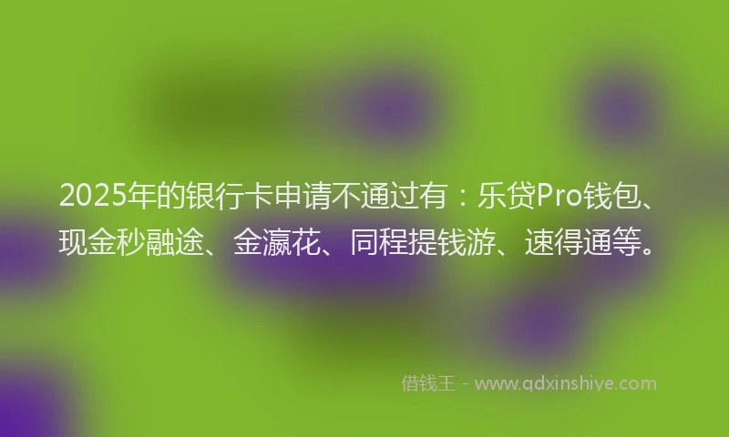2025年的银行卡申请不通过有：乐贷Pro钱包、现金秒融途、金瀛花、同程提钱游、速得通等。