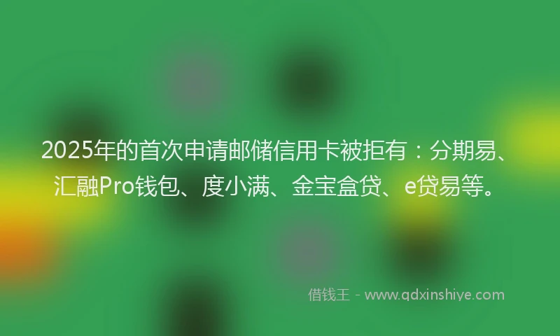 2025年的首次申请邮储信用卡被拒有：分期易、汇融Pro钱包、度小满、金宝盒贷、e贷易等。