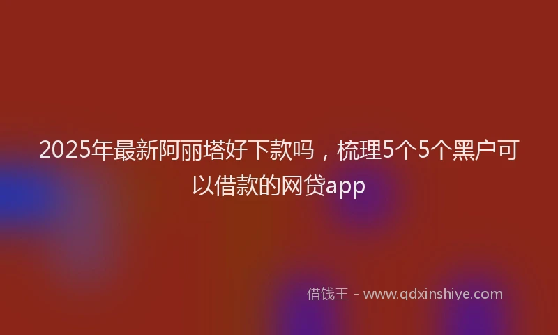 2025年最新阿丽塔好下款吗，梳理5个5个黑户可以借款的网贷app