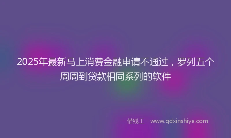 2025年最新马上消费金融申请不通过，罗列五个周周到贷款相同系列的软件