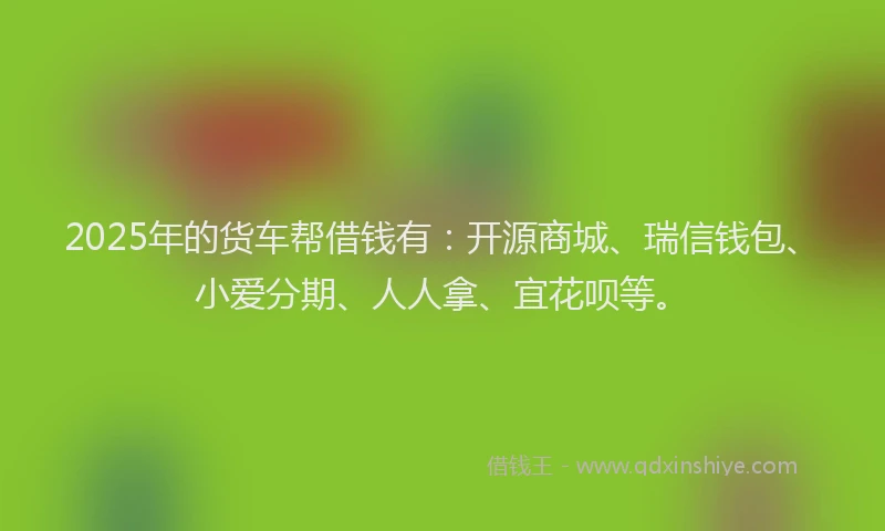 2025年的货车帮借钱有：开源商城、瑞信钱包、小爱分期、人人拿、宜花呗等。