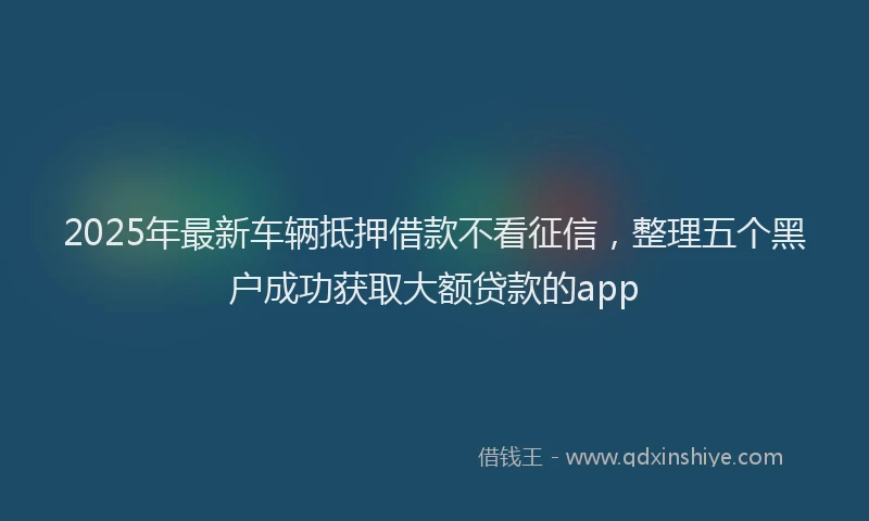 2025年最新车辆抵押借款不看征信，整理五个黑户成功获取大额贷款的app