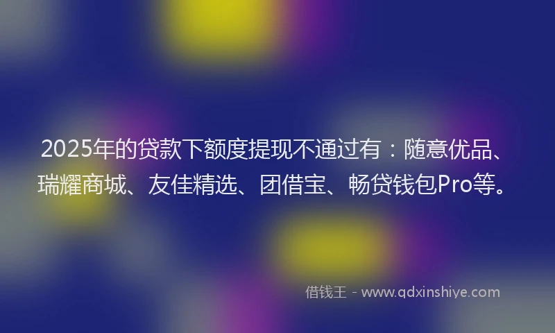2025年的贷款下额度提现不通过有：随意优品、瑞耀商城、友佳精选、团借宝、畅贷钱包Pro等。