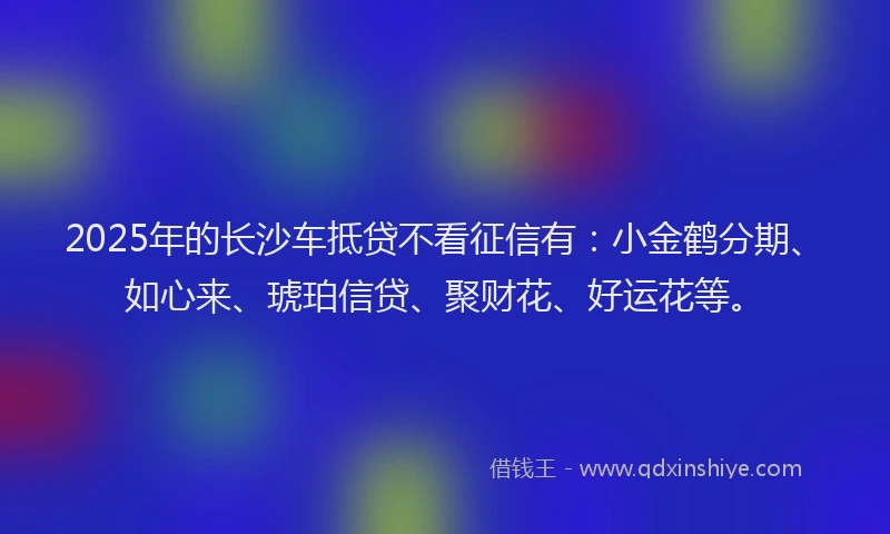 2025年的长沙车抵贷不看征信有：小金鹤分期、如心来、琥珀信贷、聚财花、好运花等。