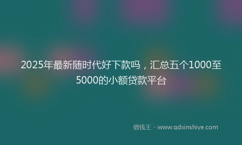 2025年最新随时代好下款吗，汇总五个1000至5000的小额贷款平台
