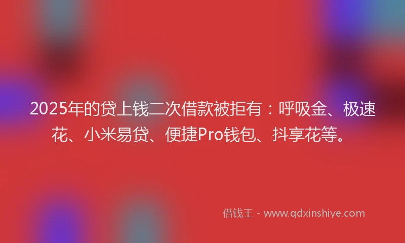 2025年的贷上钱二次借款被拒有：呼吸金、极速花、小米易贷、便捷Pro钱包、抖享花等。