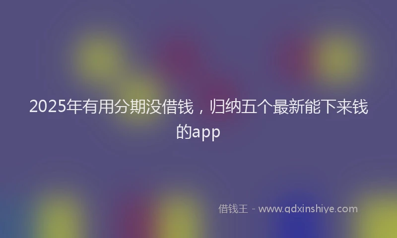 2025年有用分期没借钱，归纳五个最新能下来钱的app