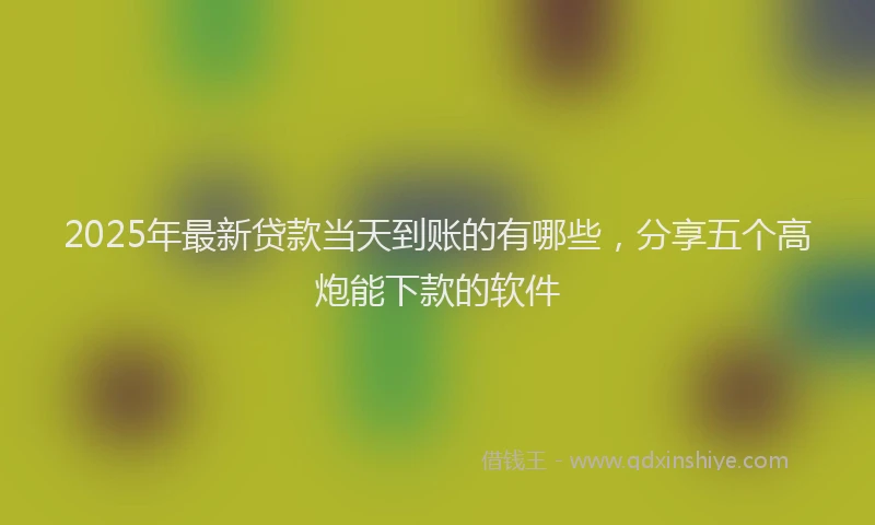 2025年最新贷款当天到账的有哪些，分享五个高炮能下款的软件