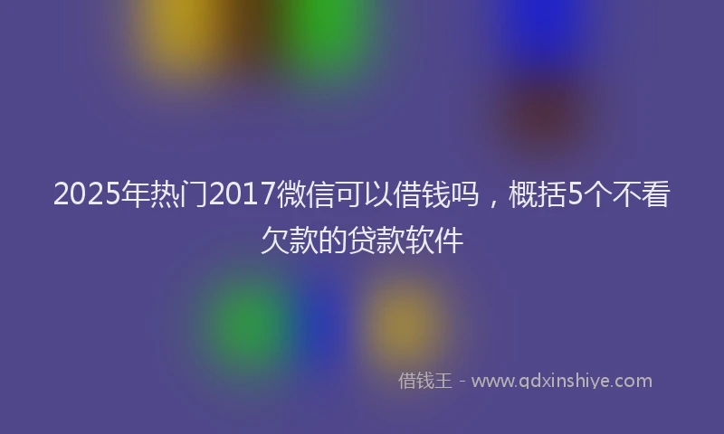 2025年热门2017微信可以借钱吗，概括5个不看欠款的贷款软件