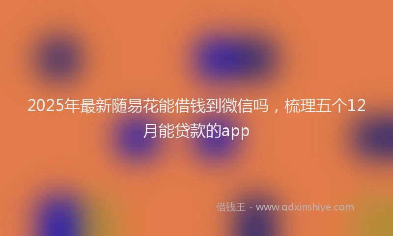 2025年最新随易花能借钱到微信吗，梳理五个12月能贷款的app