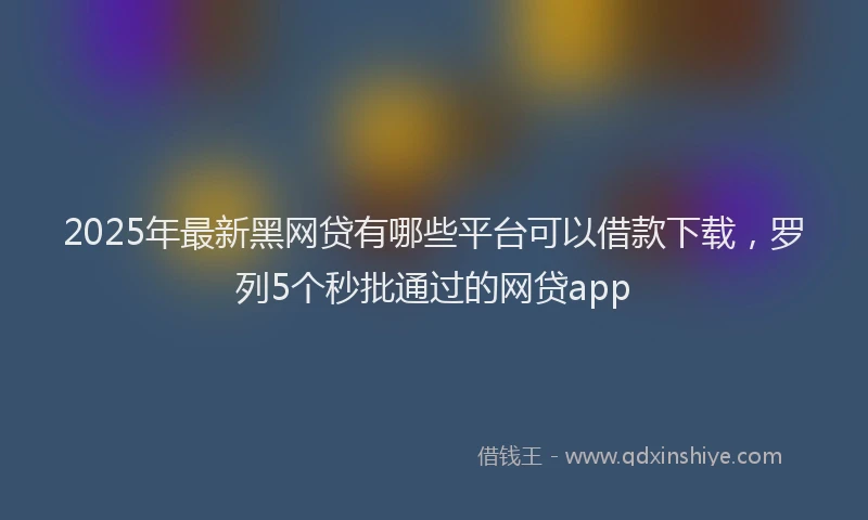2025年最新黑网贷有哪些平台可以借款下载，罗列5个秒批通过的网贷app
