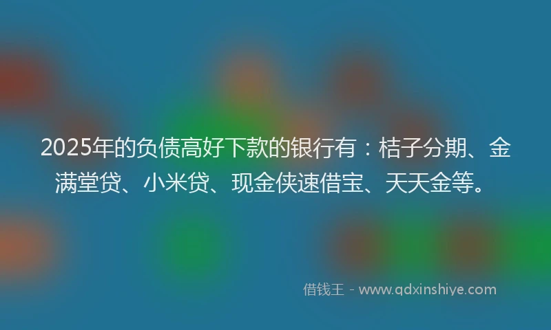 2025年的负债高好下款的银行有：桔子分期、金满堂贷、小米贷、现金侠速借宝、天天金等。