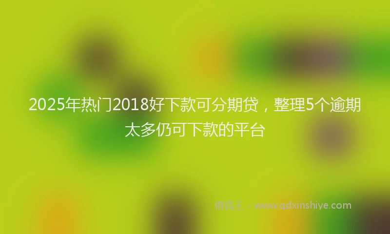 2025年热门2018好下款可分期贷，整理5个逾期太多仍可下款的平台