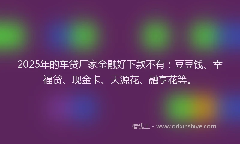 2025年的车贷厂家金融好下款不有：豆豆钱、幸福贷、现金卡、天源花、融享花等。
