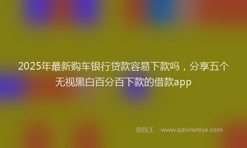2025年最新购车银行贷款容易下款吗，分享五个无视黑白百分百下款的借款app