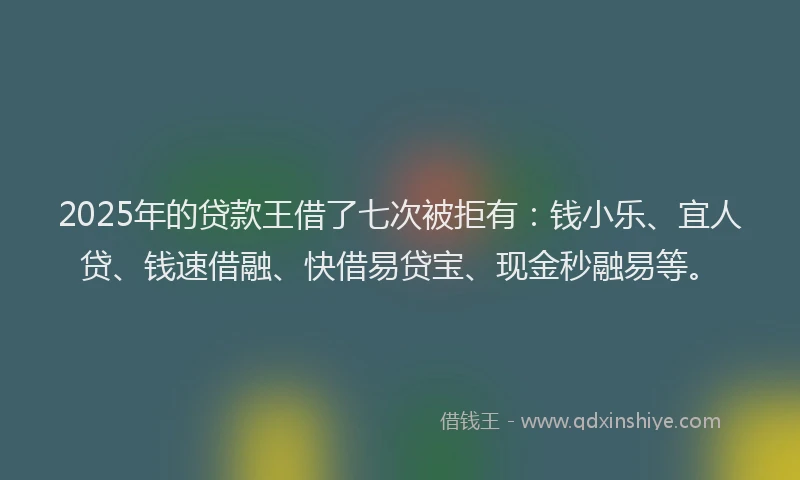 2025年的贷款王借了七次被拒有：钱小乐、宜人贷、钱速借融、快借易贷宝、现金秒融易等。