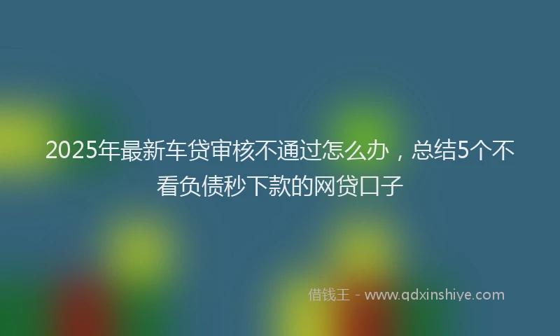 2025年最新车贷审核不通过怎么办，总结5个不看负债秒下款的网贷口子
