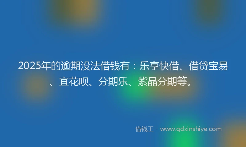 2025年的逾期没法借钱有：乐享快借、借贷宝易、宜花呗、分期乐、紫晶分期等。