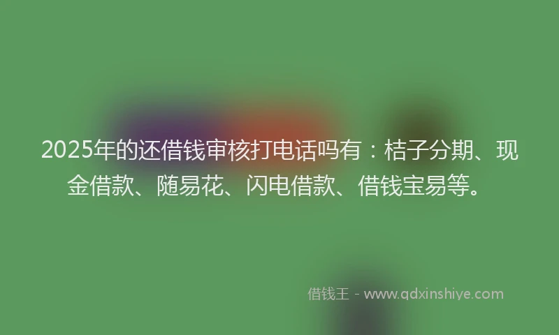 2025年的还借钱审核打电话吗有：桔子分期、现金借款、随易花、闪电借款、借钱宝易等。