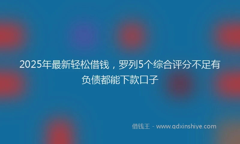 2025年最新轻松借钱，罗列5个综合评分不足有负债都能下款口子