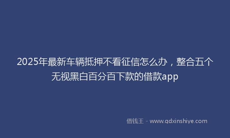 2025年最新车辆抵押不看征信怎么办，整合五个无视黑白百分百下款的借款app