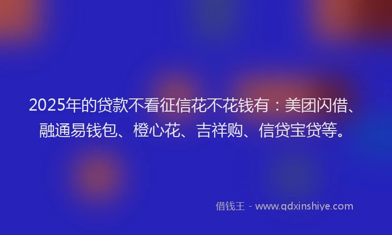 2025年的贷款不看征信花不花钱有：美团闪借、融通易钱包、橙心花、吉祥购、信贷宝贷等。