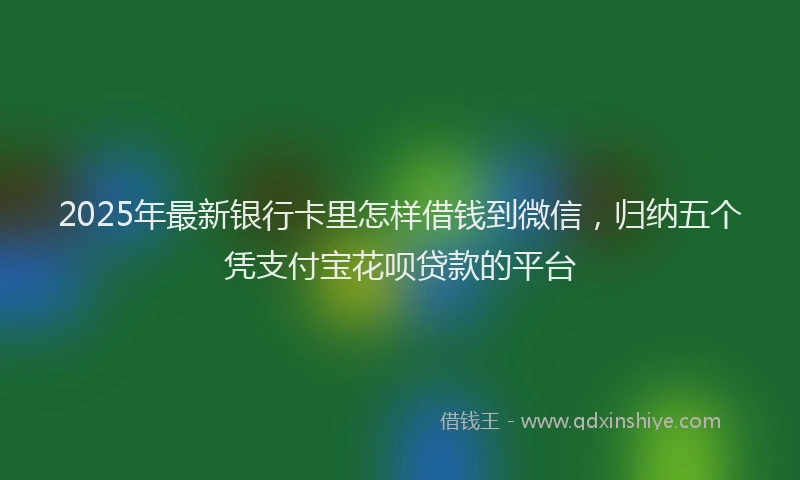 2025年最新银行卡里怎样借钱到微信，归纳五个凭支付宝花呗贷款的平台