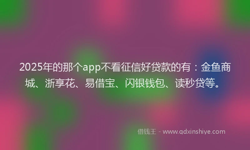 2025年的那个app不看征信好贷款的有：金鱼商城、浙享花、易借宝、闪银钱包、读秒贷等。