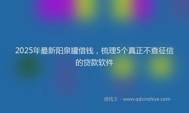 2025年最新阳泉罐借钱，梳理5个真正不查征信的贷款软件