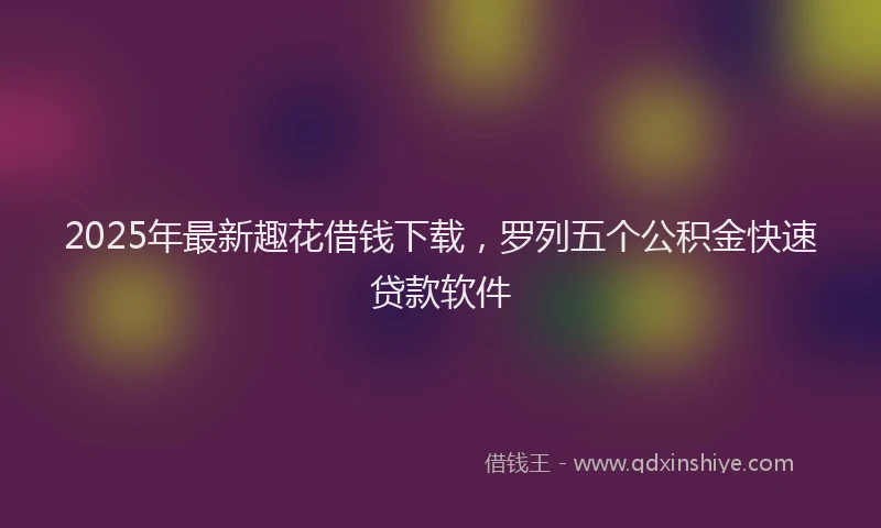 2025年最新趣花借钱下载，罗列五个公积金快速贷款软件