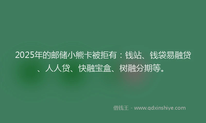 2025年的邮储小熊卡被拒有：钱站、钱袋易融贷、人人贷、快融宝盒、树融分期等。